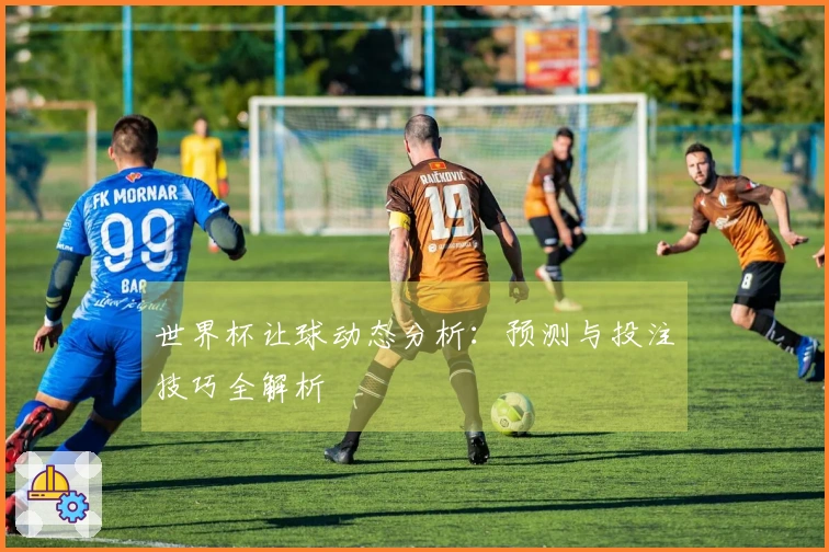 世界杯让球动态分析：预测与投注技巧全解析